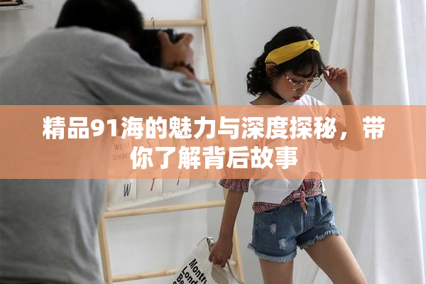 精品91海的魅力与深度探秘，带你了解背后故事