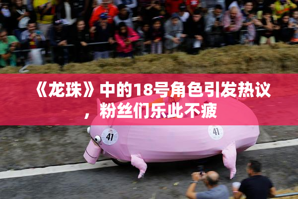 《龙珠》中的18号角色引发热议，粉丝们乐此不疲