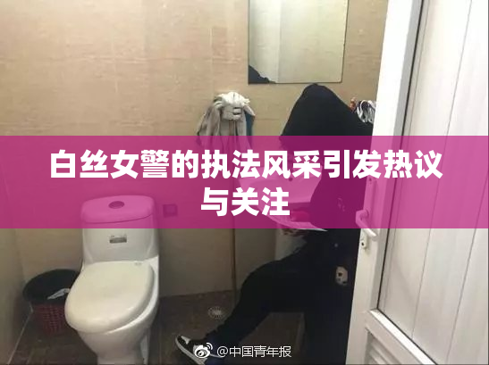白丝女警的执法风采引发热议与关注