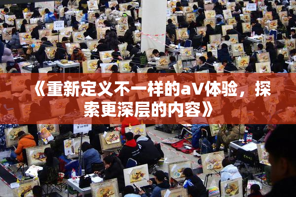 《重新定义不一样的aV体验，探索更深层的内容》