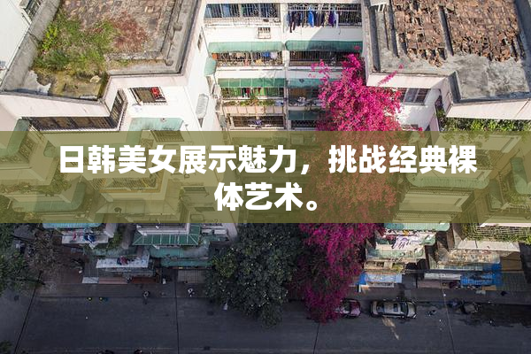 日韩美女展示魅力，挑战经典裸体艺术。