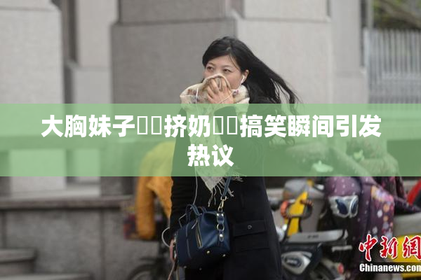 大胸妹子❌‌挤奶❌‌搞笑瞬间引发热议
