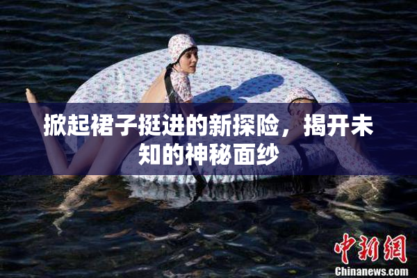 掀起裙子挺进的新探险，揭开未知的神秘面纱