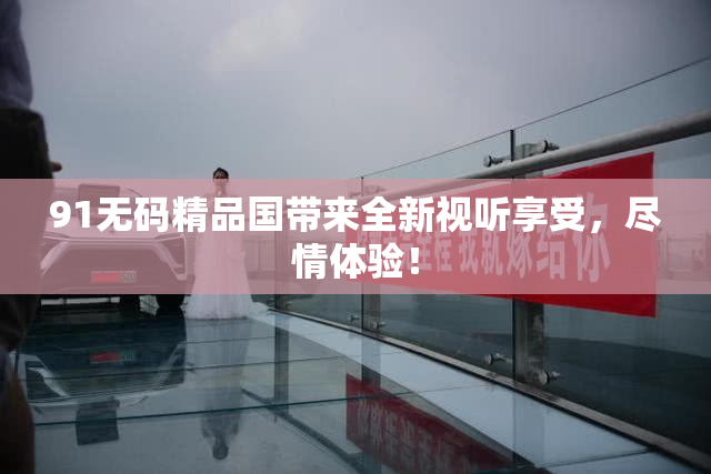 91无码精品国带来全新视听享受，尽情体验！