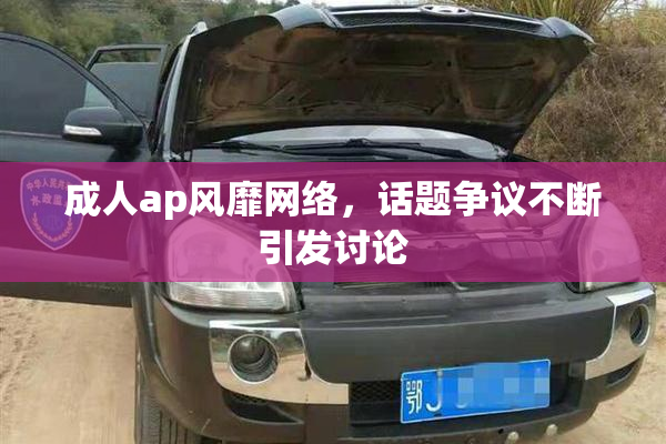 成人ap风靡网络，话题争议不断引发讨论