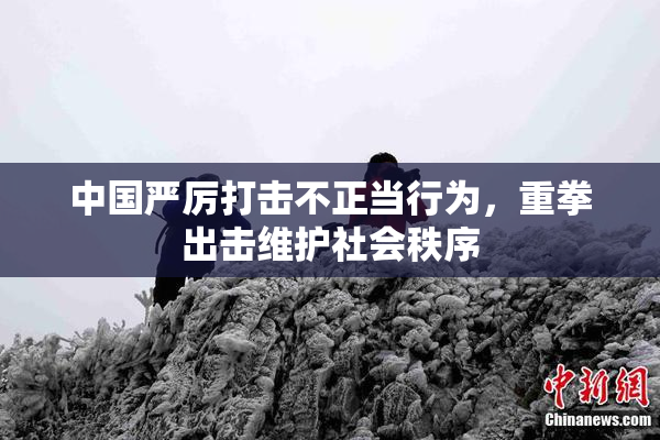 中国严厉打击不正当行为，重拳出击维护社会秩序