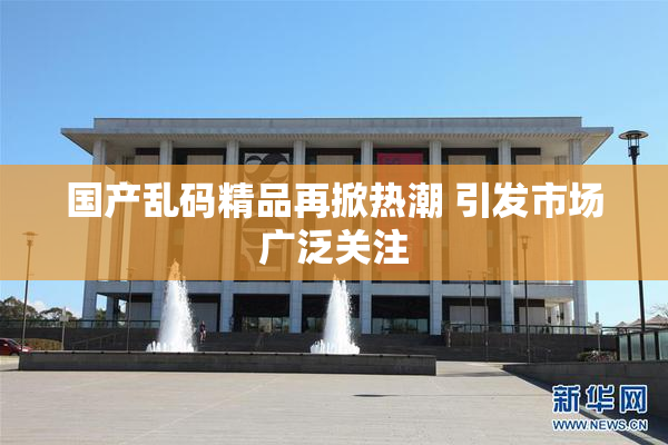 国产乱码精品再掀热潮 引发市场广泛关注