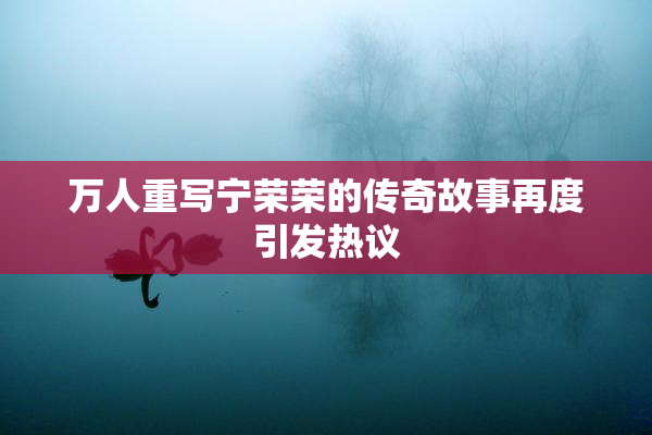 万人重写宁荣荣的传奇故事再度引发热议