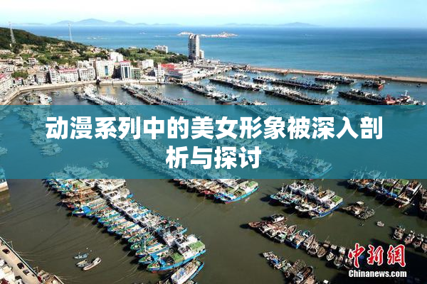动漫系列中的美女形象被深入剖析与探讨
