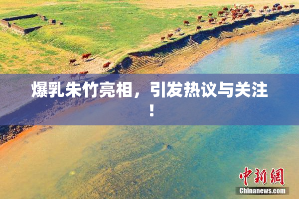 爆乳朱竹亮相，引发热议与关注！
