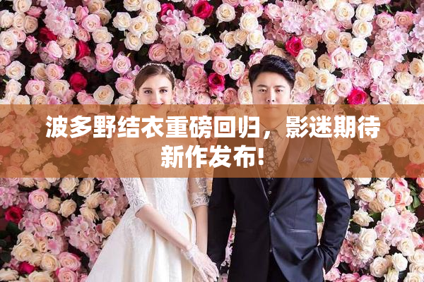 波多野结衣重磅回归，影迷期待新作发布!