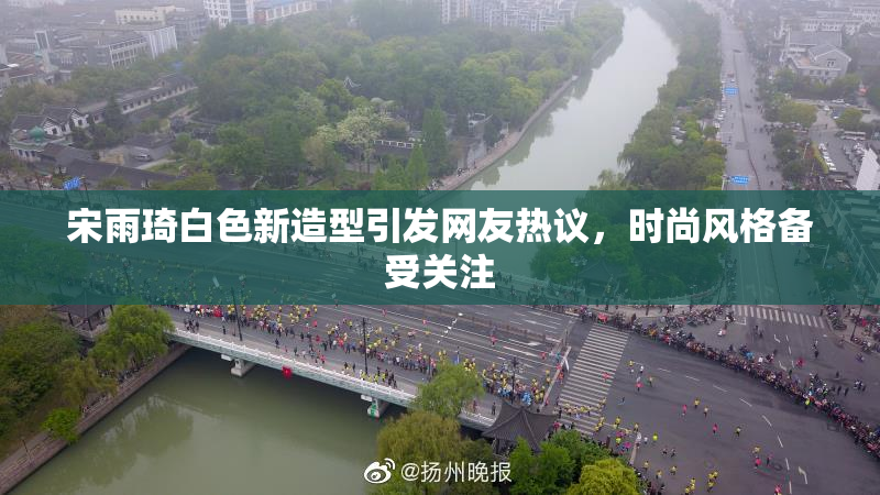 宋雨琦白色新造型引发网友热议，时尚风格备受关注