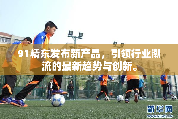 91精东发布新产品，引领行业潮流的最新趋势与创新。