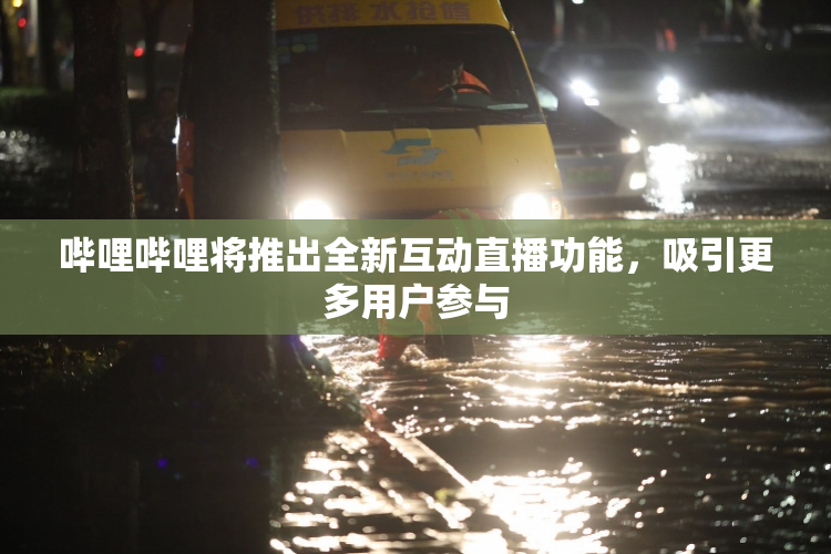 哔哩哔哩将推出全新互动直播功能，吸引更多用户参与