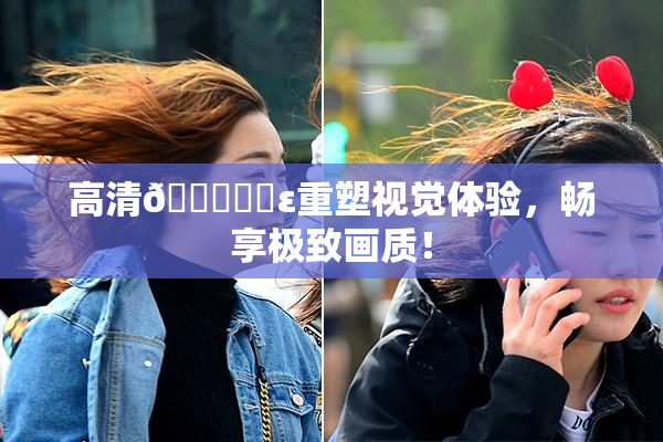 高清🔞❌‌ε重塑视觉体验，畅享极致画质！