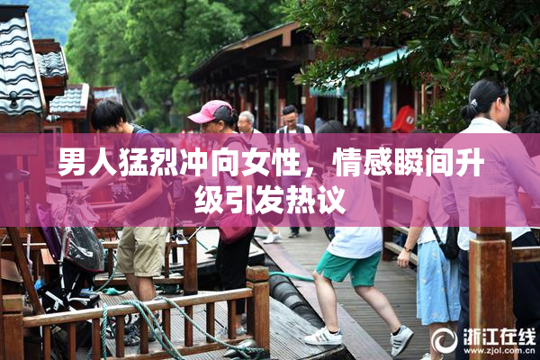 男人猛烈冲向女性，情感瞬间升级引发热议