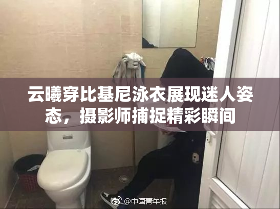 云曦穿比基尼泳衣展现迷人姿态，摄影师捕捉精彩瞬间