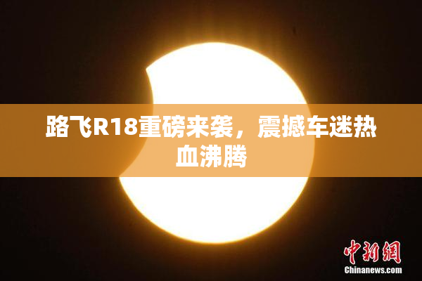路飞R18重磅来袭，震撼车迷热血沸腾