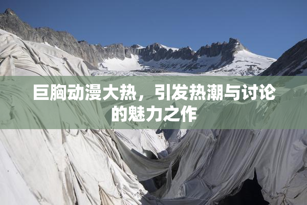 巨胸动漫大热，引发热潮与讨论的魅力之作