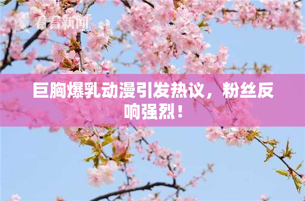 巨胸爆乳动漫引发热议，粉丝反响强烈！