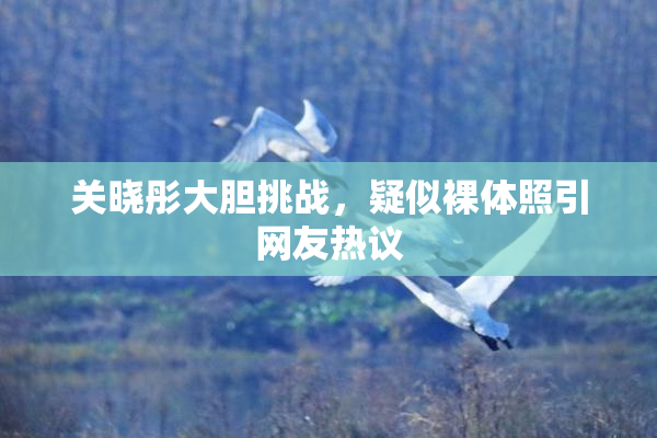 关晓彤大胆挑战，疑似裸体照引网友热议