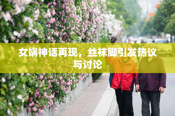 女娲神话再现，丝袜脚引发热议与讨论