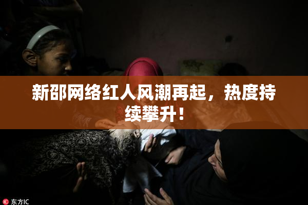 新邵网络红人风潮再起，热度持续攀升！