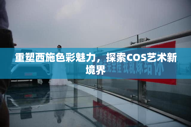 重塑西施色彩魅力，探索COS艺术新境界