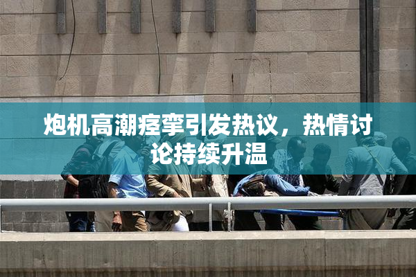 炮机高潮痉挛引发热议，热情讨论持续升温