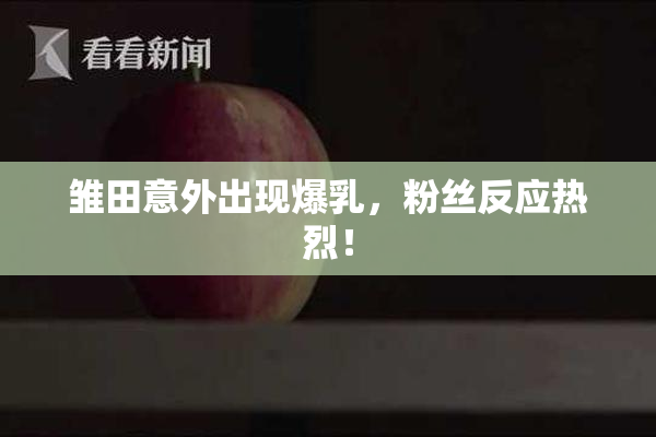 雏田意外出现爆乳，粉丝反应热烈！