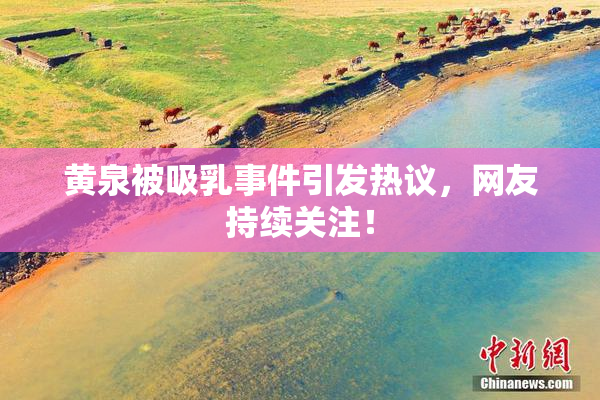 黄泉被吸乳事件引发热议，网友持续关注！