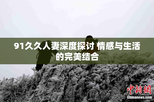 91久久人妻深度探讨 情感与生活的完美结合
