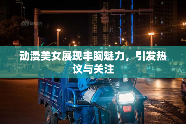 动漫美女展现丰胸魅力，引发热议与关注