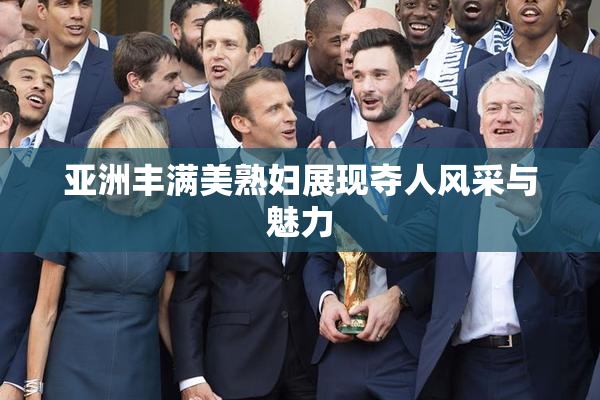 亚洲丰满美熟妇展现夺人风采与魅力