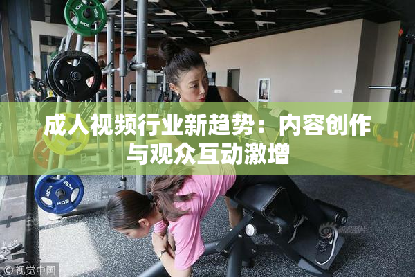 成人视频行业新趋势：内容创作与观众互动激增