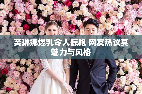 芙琳娜爆乳令人惊艳 网友热议其魅力与风格