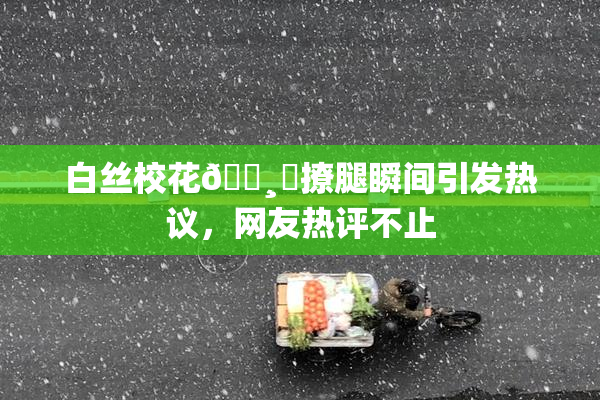 白丝校花🌸‌撩腿瞬间引发热议，网友热评不止