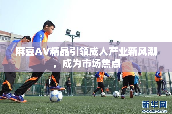 麻豆AV精品引领成人产业新风潮，成为市场焦点