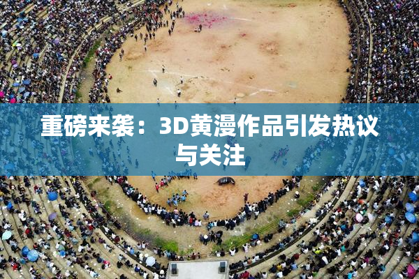 重磅来袭：3D黄漫作品引发热议与关注