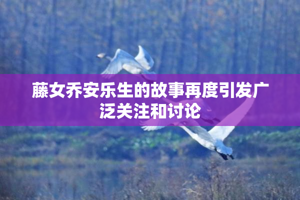 藤女乔安乐生的故事再度引发广泛关注和讨论