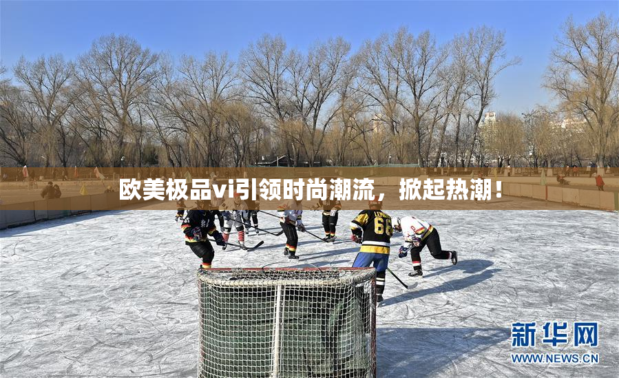 欧美极品vi引领时尚潮流，掀起热潮！