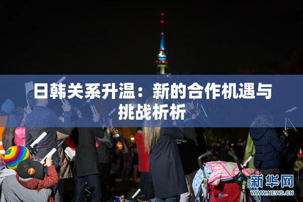 日韩关系升温：新的合作机遇与挑战析析
