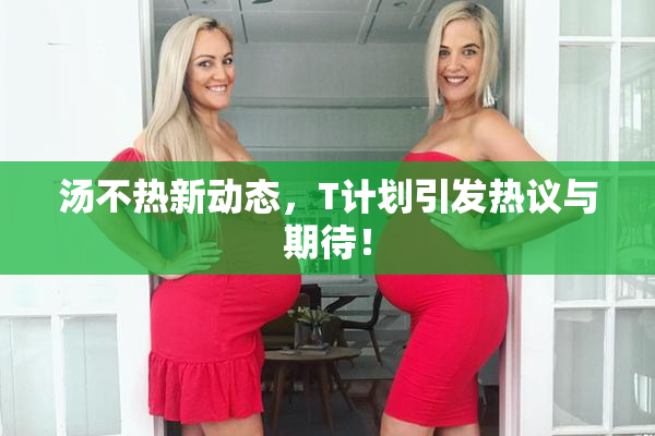 汤不热新动态，T计划引发热议与期待！