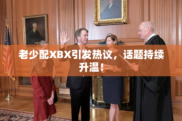 老少配XBX引发热议，话题持续升温！