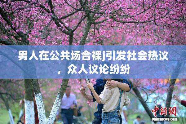 男人在公共场合裸j引发社会热议，众人议论纷纷