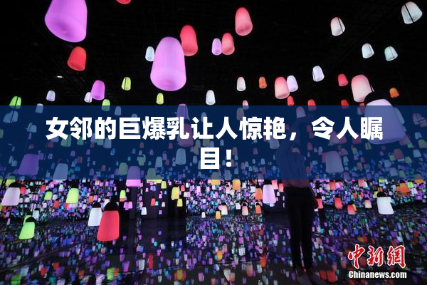 女邻的巨爆乳让人惊艳，令人瞩目！