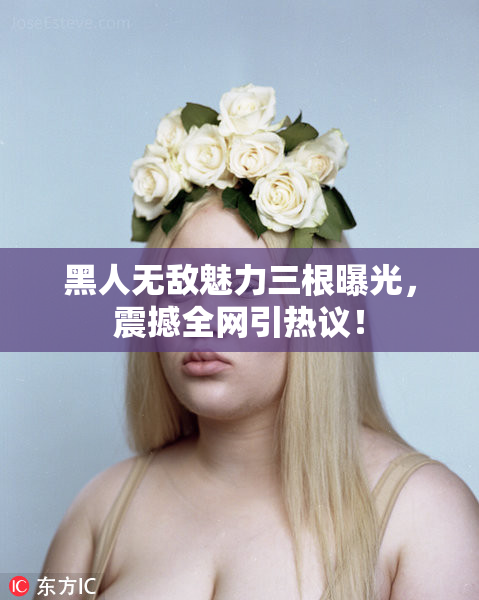 黑人无敌魅力三根曝光，震撼全网引热议！