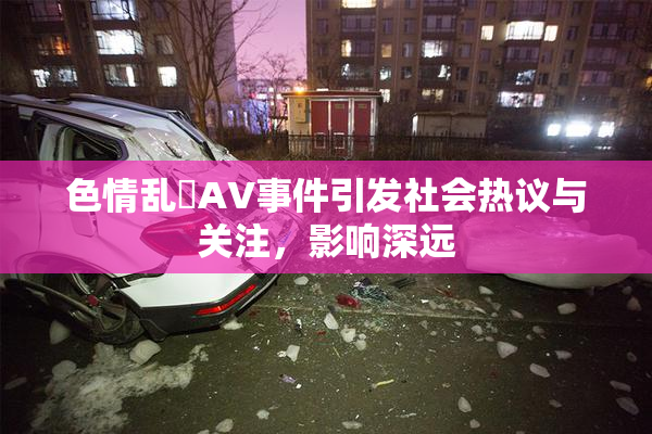 色情乱婬AV事件引发社会热议与关注，影响深远