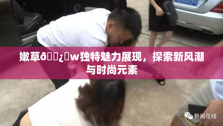 嫩草🌿‌w独特魅力展现，探索新风潮与时尚元素