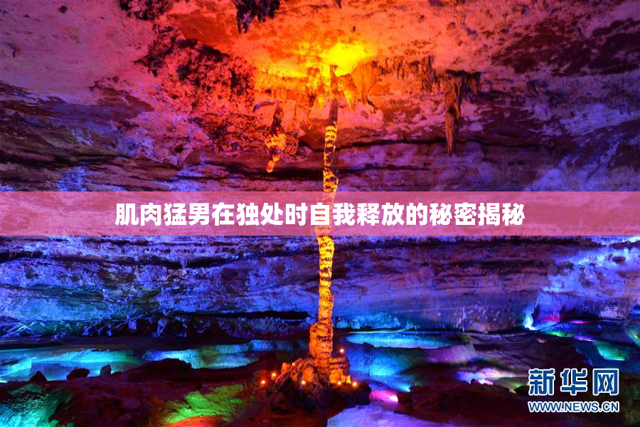 肌肉猛男在独处时自我释放的秘密揭秘